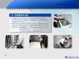 16
 토탈홈클리닝(대청소), 공간전문케어(욕실/주방),
가전케어(세탁기/에어컨), 알레르기 및 새집증후군,
해충방제서비스 등
 대형건설사 CS서비스(입주민 대상) 홈클리닝서비스
(08년도 GS자이아파트 11,000여 세대 서비스 실시)
 브랜드명: 인스케어(In’s Care/www.inscare.or.kr)
후레쉬하우스
(Freshhouse/www.freshhouse.kr)
3. 토탈홈케어사업
9-3. 주요사업
 