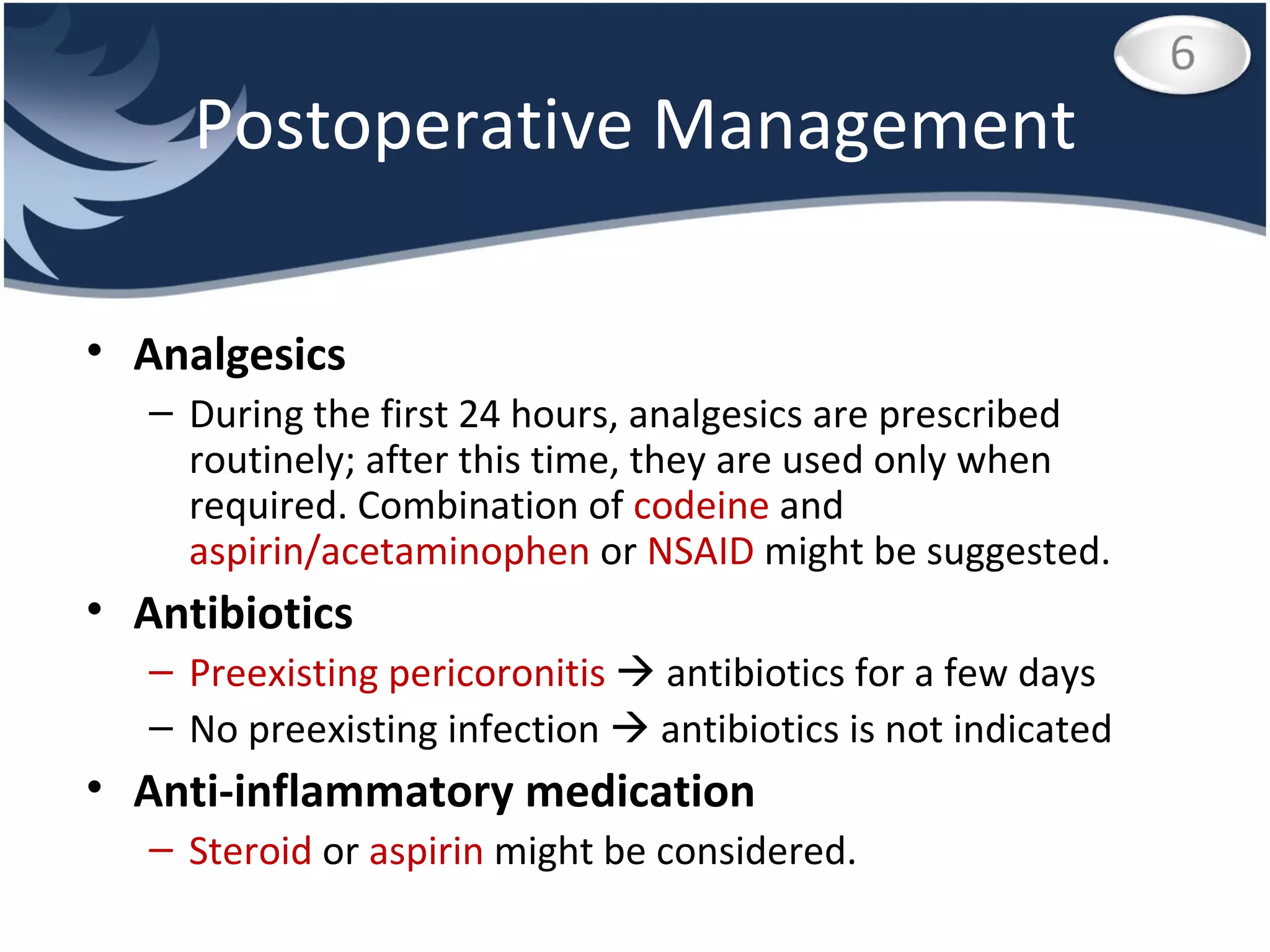 Postoperative Management Analgesics During the first 24 hours, analgesics are prescribed routinely; after this time, they are used only when required. Combination of  codeine  and  aspirin/acetaminophen  or  NSAID  might be suggested. Antibiotics Preexisting pericoronitis    antibiotics for a few days No preexisting infection    antibiotics is not indicated Anti-inflammatory medication Steroid  or  aspirin  might be considered.  