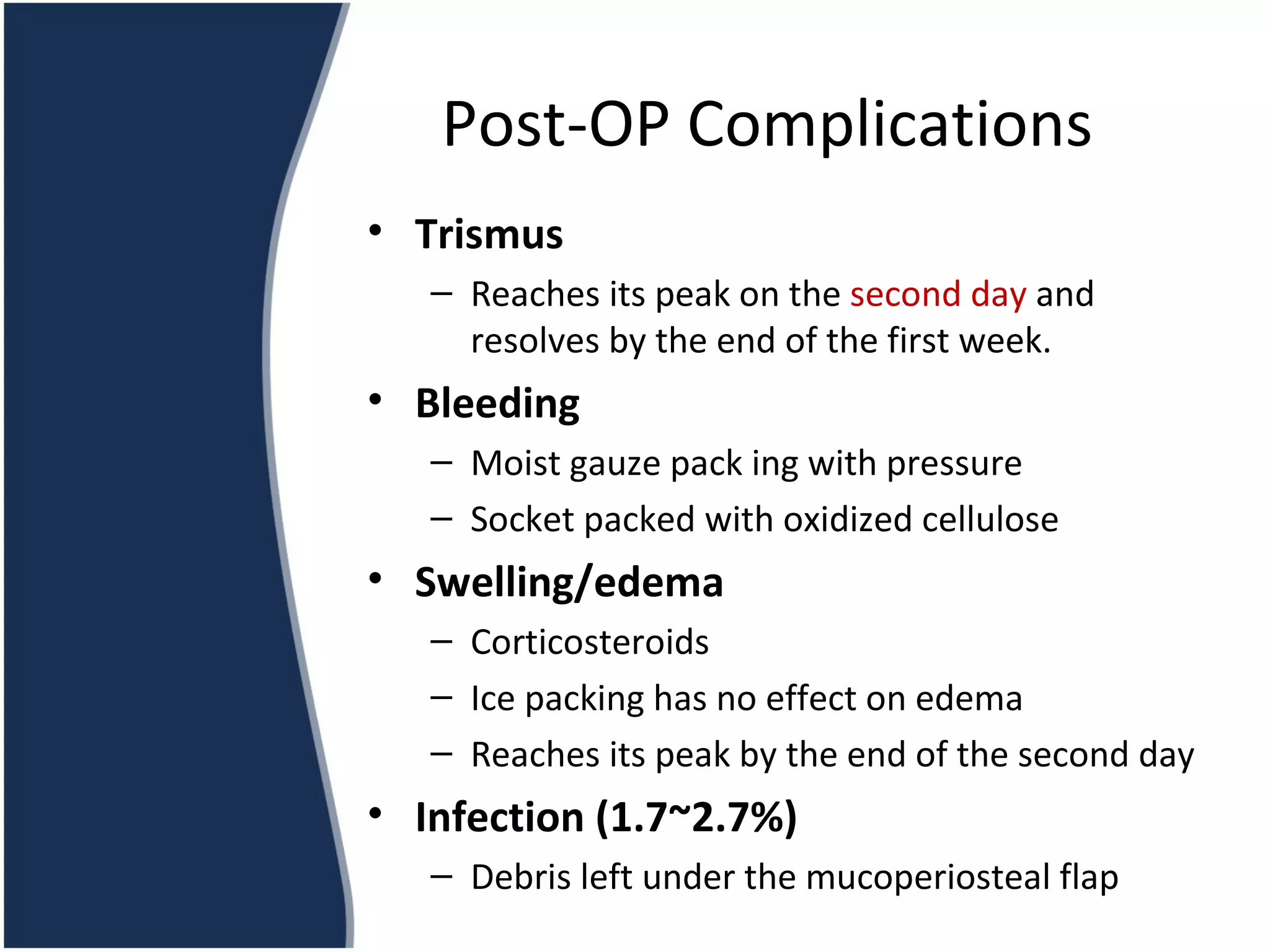 Trismus Reaches its peak on the  second day  and resolves by the end of the first week. Bleeding Moist gauze pack ing with pressure Socket packed with oxidized cellulose Swelling/edema Corticosteroids Ice packing has no effect on edema Reaches its peak by the end of the second day Infection (1.7~2.7%) Debris left under the mucoperiosteal flap Post-OP Complications 