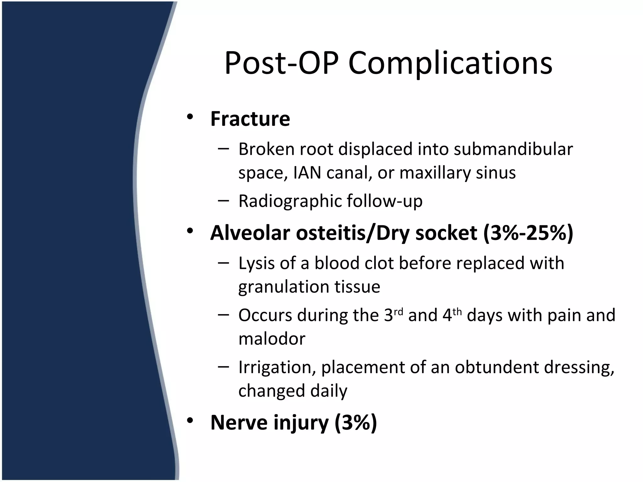 Fracture Broken root displaced into submandibular space, IAN canal, or maxillary sinus Radiographic follow-up Alveolar osteitis/Dry socket (3%-25%) Lysis of a blood clot before replaced with granulation tissue Occurs during the 3 rd  and 4 th  days with pain and malodor Irrigation, placement of an obtundent dressing, changed daily Nerve injury (3%) Post-OP Complications 