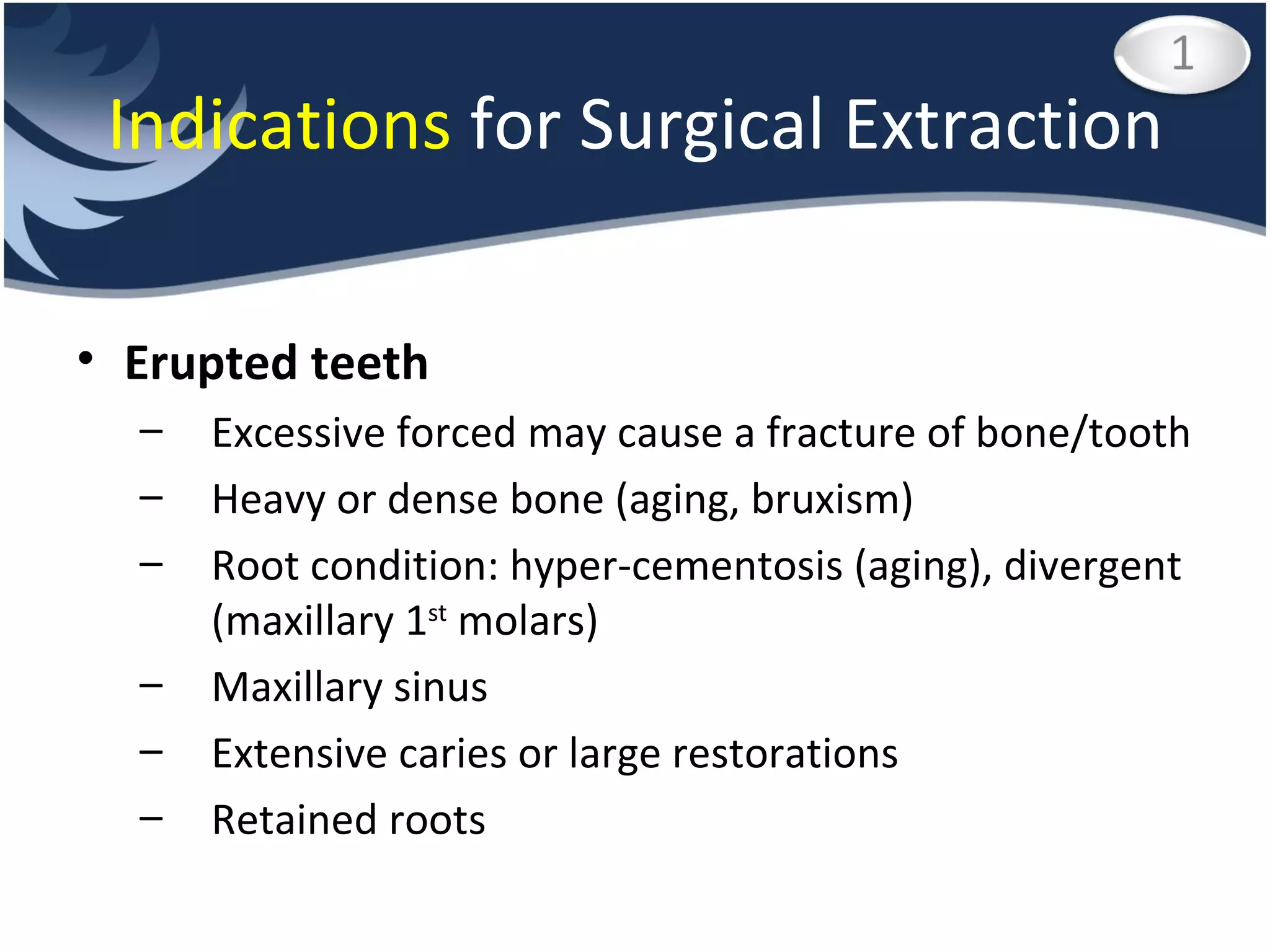 Indications  for Surgical Extraction Erupted teeth Excessive forced may cause a fracture of bone/tooth Heavy or dense bone (aging, bruxism) Root condition: hyper-cementosis (aging), divergent (maxillary 1 st  molars) Maxillary sinus Extensive caries or large restorations Retained roots 