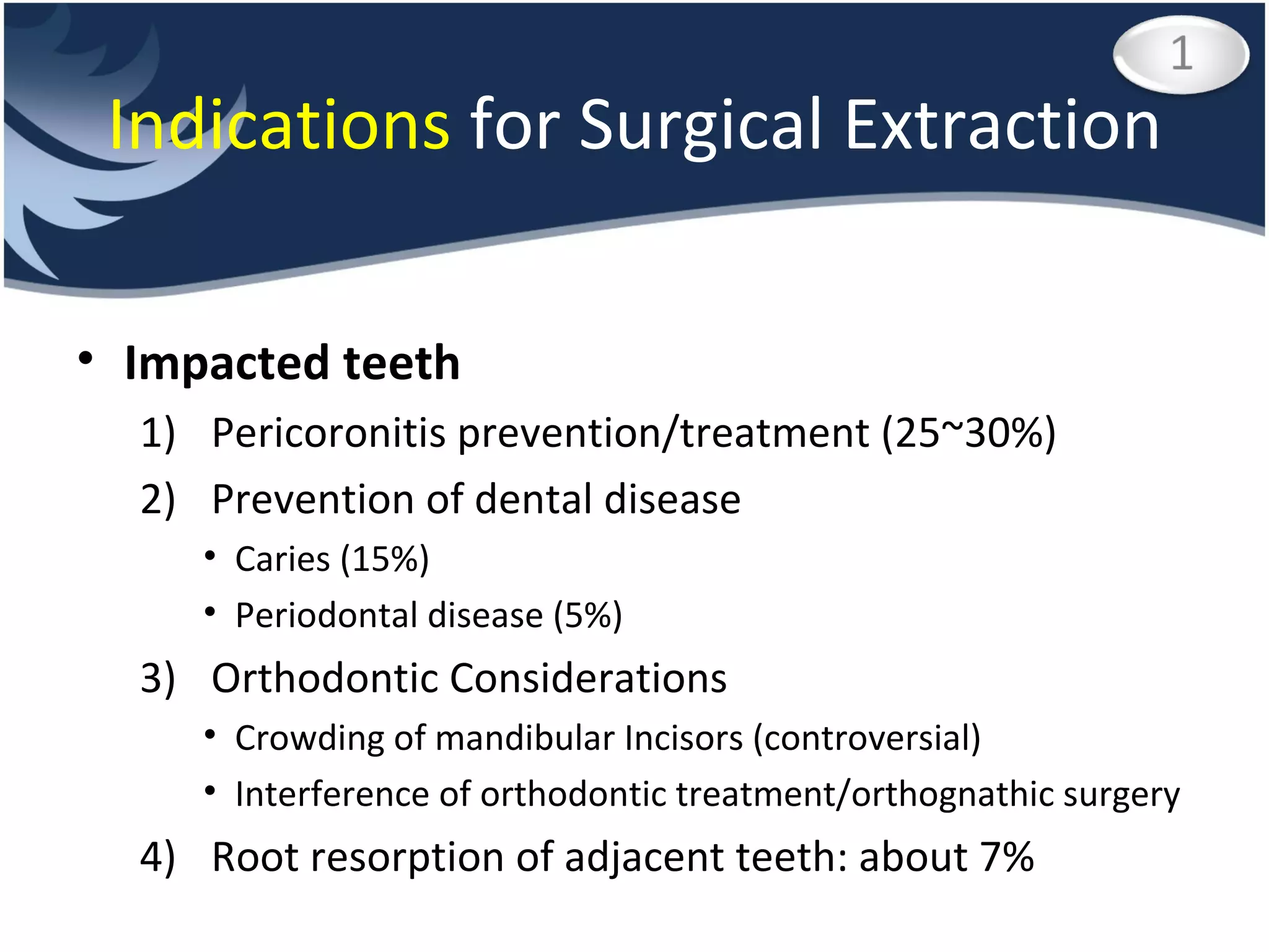 Impacted teeth Pericoronitis prevention/treatment (25~30%) Prevention of dental disease Caries (15%) Periodontal disease (5%) Orthodontic Considerations Crowding of mandibular Incisors (controversial) Interference of orthodontic treatment/orthognathic surgery Root resorption of adjacent teeth: about 7% Indications  for Surgical Extraction 