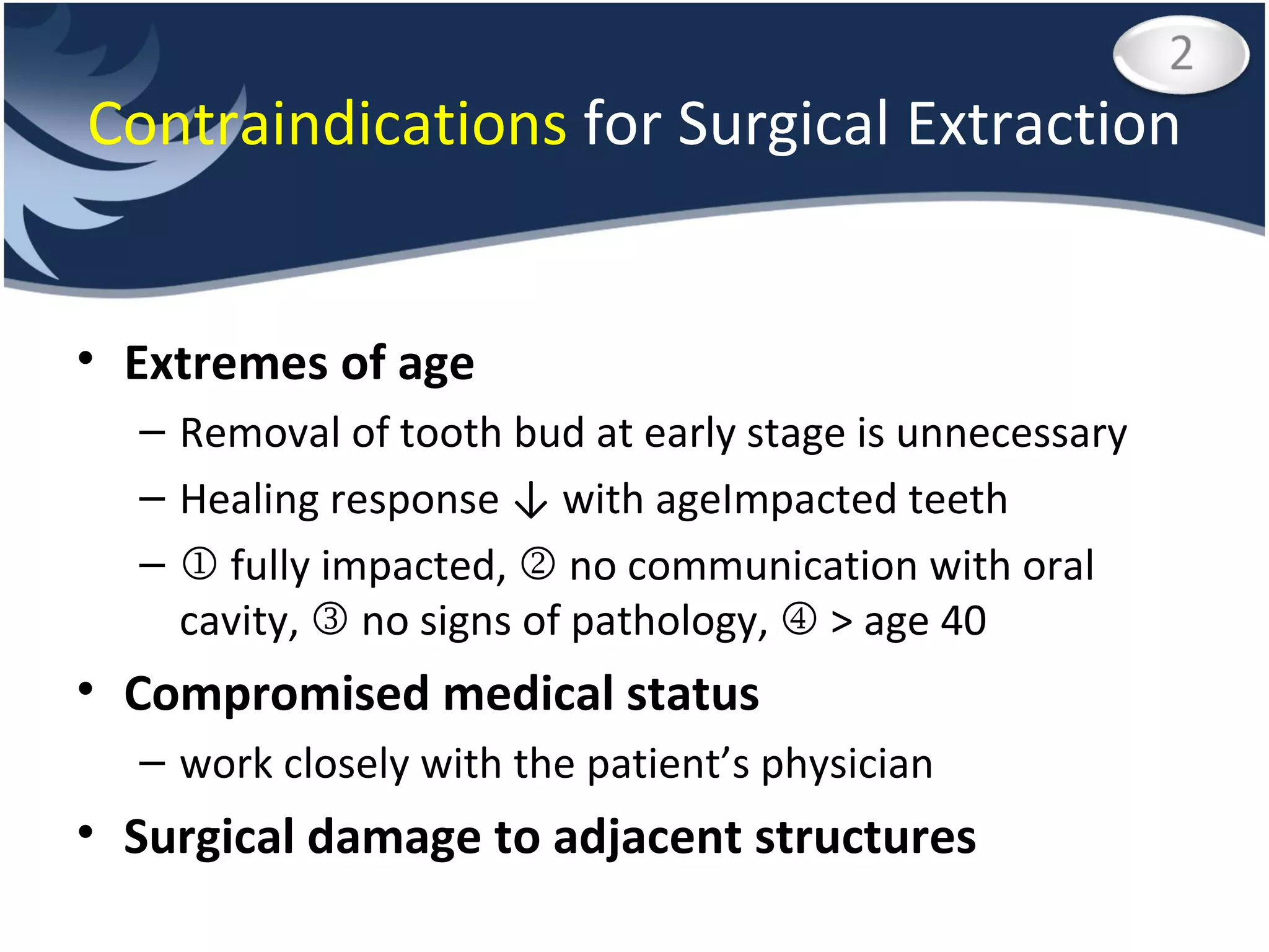 Contraindications  for Surgical Extraction Extremes of age Removal of tooth bud at early stage is unnecessary Healing response ↓ with ageImpacted teeth    fully impacted,    no communication with oral cavity,    no signs of pathology,    > age 40 Compromised medical status work closely with the patient’s physician Surgical damage to adjacent structures 
