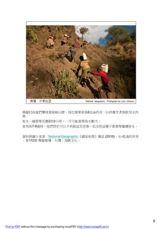 佛羅村孩童們攀爬著陡峭山壁，每位需要背負6加侖的水，以供應烹煮與飲用水所
             需。
             取水一趟需要花費2到3小時，一天可能需要取水數次。
             當男孩7-8歲時，他們終於可以不再做這苦差事，但女孩這輩子都需要繼續背水。


             資料與圖片來源：National Geographic《國家地理》雜誌 (2010)。水-乾渴的世界
             。第112期 專題報導。台灣：海峽文化。




                                                                                    9
Print to PDF without this message by purchasing novaPDF (http://www.novapdf.com/)
 