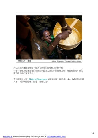 肯亞北部馬薩比特地區，婦女在滑溜的臨時梯上保持平衡，
             一手一手地把好幾加侖的珍貴用水從九人深的水井裡傳上來。傳到地面後，婦女
             還得跟口渴的家畜爭水。


             資料與圖片來源：National Geographic《國家地理》雜誌 (2010)。水-乾渴的世界
             。第112期 專題報導。台灣：海峽文化。




                                                                                    10
Print to PDF without this message by purchasing novaPDF (http://www.novapdf.com/)
 