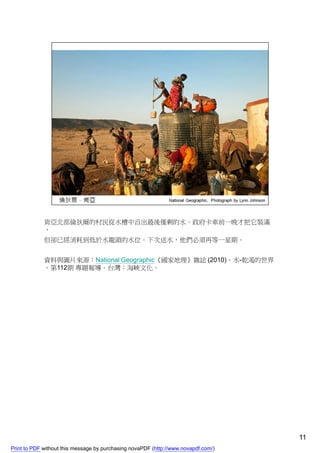 肯亞北部倫狄爾的村民從水槽中舀出最後僅剩的水。政府卡車前一晚才把它裝滿
             ，
             但卻已經消耗到低於水龍頭的水位。下次送水，他們必須再等一星期。


             資料與圖片來源：National Geographic《國家地理》雜誌 (2010)。水-乾渴的世界
             。第112期 專題報導。台灣：海峽文化。




                                                                                    11
Print to PDF without this message by purchasing novaPDF (http://www.novapdf.com/)
 