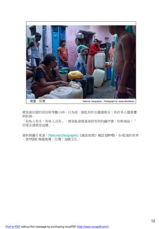 德里貧民窟的居民枯等數小時，只為從一個私有的水龍頭接水；有許多人還會遭
             到拒絕。
             「有些人有水，有些人沒有」，德里能源既資源研究所的薩伊德．哈斯南說：「
             印度永遠都是這樣」。


             資料與圖片來源：National Geographic《國家地理》雜誌 (2010)。水-乾渴的世界
             。第112期 專題報導。台灣：海峽文化。




                                                                                    12
Print to PDF without this message by purchasing novaPDF (http://www.novapdf.com/)
 