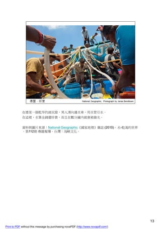 在德里一個乾旱的貧民窟，男人湧向運水車，用水管引水。
             在這裡，水筆金錢還珍貴，而且在數分鐘內就會被搶光。


             資料與圖片來源：National Geographic《國家地理》雜誌 (2010)。水-乾渴的世界
             。第112期 專題報導。台灣：海峽文化。




                                                                                    13
Print to PDF without this message by purchasing novaPDF (http://www.novapdf.com/)
 