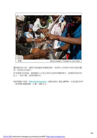 遭到圍攻的水車。儘管印度試圖改革種姓制度，但某些人仍然得不到許多基本權
             利，包括從水井提水。
             許多發展中的地區，最貧窮的人反而必須付出高昂的價格買水，從腐敗的政府或
             私人「水黑手黨」取得高價的水。


             資料與圖片來源：National Geographic《國家地理》雜誌 (2010)。水-乾渴的世界
             。第112期 專題報導。台灣：海峽文化。




                                                                                    14
Print to PDF without this message by purchasing novaPDF (http://www.novapdf.com/)
 