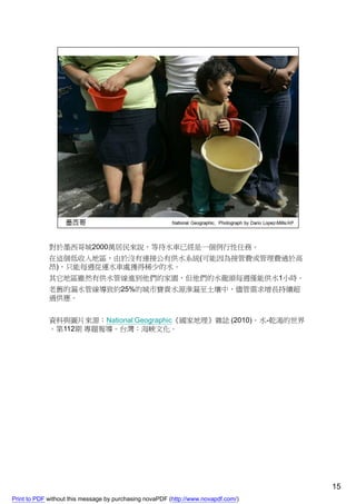 對於墨西哥城2000萬居民來說，等待水車已經是一個例行性任務。
             在這個低收入地區，由於沒有連接公有供水系統(可能因為接管費或管理費過於高
             昂)，只能每週從運水車處獲得稀少的水。
             其它地區雖然有供水管線進到他們的家園，但他們的水龍頭每週僅能供水1小時。
             老舊的漏水管線導致約25%的城市寶貴水源滲漏至土壤中，儘管需求增長持續超
             過供應。


             資料與圖片來源：National Geographic《國家地理》雜誌 (2010)。水-乾渴的世界
             。第112期 專題報導。台灣：海峽文化。




                                                                                    15
Print to PDF without this message by purchasing novaPDF (http://www.novapdf.com/)
 