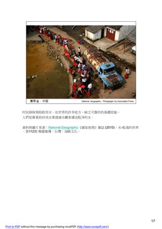 村民排隊領取飲用水。在世界的許多地方，缺乏可靠的的基礎設施，
             人們是靠著政府或企業透過水罐車運送乾淨的水。


             資料與圖片來源：National Geographic《國家地理》雜誌 (2010)。水-乾渴的世界
             。第112期 專題報導。台灣：海峽文化。




                                                                                    17
Print to PDF without this message by purchasing novaPDF (http://www.novapdf.com/)
 