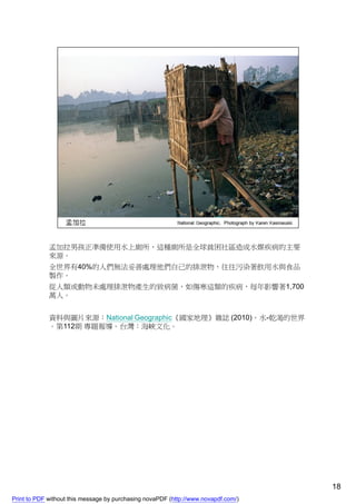 孟加拉男孩正準備使用水上廁所，這種廁所是全球貧困社區造成水媒疾病的主要
             來源。
             全世界有40%的人們無法妥善處理他們自己的排泄物，往往污染著飲用水與食品
             製作。
             從人類或動物未處理排泄物產生的致病菌，如傷寒這類的疾病，每年影響著1,700
             萬人。


             資料與圖片來源：National Geographic《國家地理》雜誌 (2010)。水-乾渴的世界
             。第112期 專題報導。台灣：海峽文化。




                                                                                    18
Print to PDF without this message by purchasing novaPDF (http://www.novapdf.com/)
 