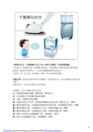 千變萬化的水，水循環讓水生生不息 (可配合水魔術，引起學童興趣)
             水(化學式：H2O)是由氫、氧兩種元素組成，常溫常壓下為無色無味的透明液體，
             是地球上最常見的物質之一，也是生物體最重要的組成部分。
             水有固、液、氣三態，具有凝結、凝固、熔化與昇華等現象。


             問題引導：地球表面有71%為水所覆蓋，有這麼多的水，為什麼還要大家節約用
             水呢？
             那麼多的水，是不是全部都可以使用嗎?


             依照變化，與水有關的常見名詞有：
             水：透明無色無臭的液體，遇熱成氣，遇冷結冰。
             冰：水在冰點以下的低溫所凍結的固體。
             汽：水氣，水遇熱而成的氣體。
             雲：地面的水氣上升冷卻，就凝結成細微的水珠或冰晶，飄浮在天上，稱雲。
             霧：靠近地面的水氣，冷卻凝結成細微的水滴或冰晶，漂浮瀰漫在空氣中，稱霧。
             露：靠近地面的水氣，冷卻凝結成小水珠，附著在物體上者，稱露。
             霜：靠近地面的水氣，冷卻凝結成小冰晶，附著在物體上者，稱霜。
             雨：雲中小水滴或小冰晶積重而下降，成液態的，稱雨。
             雪：雲中小冰晶積重而下降，仍成固態的，稱雪。




                                                                                    2
Print to PDF without this message by purchasing novaPDF (http://www.novapdf.com/)
 