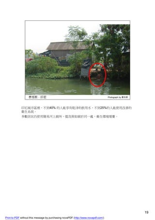 印尼城市區裡，不到40% 的人能享有乾淨的飲用水，不到25%的人能使用改善的
             衛生系統。
             多數居民仍使用簡易河上廁所，盥洗與如廁於同一處，衛生環境堪憂。




                                                                                    19
Print to PDF without this message by purchasing novaPDF (http://www.novapdf.com/)
 