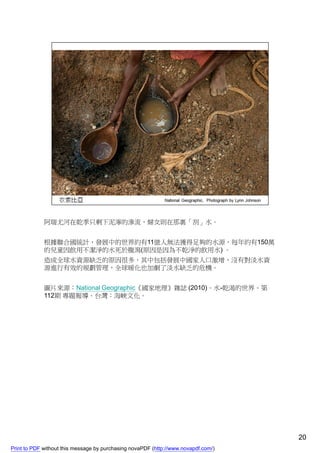 阿瑞尤河在乾季只剩下泥濘的滲流，婦女則在那裏「刮」水。


             根據聯合國統計，發展中的世界約有11億人無法獲得足夠的水源，每年約有150萬
             的兒童因飲用不潔淨的水死於腹瀉(原因是因為不乾淨的飲用水) 。
             造成全球水資源缺乏的原因很多，其中包括發展中國家人口激增，沒有對淡水資
             源進行有效的規劃管理，全球暖化也加劇了淡水缺乏的危機。


             圖片來源：National Geographic《國家地理》雜誌 (2010)。水-乾渴的世界。第
             112期 專題報導。台灣：海峽文化。




                                                                                    20
Print to PDF without this message by purchasing novaPDF (http://www.novapdf.com/)
 