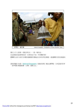 賣水人手上提著一袋乾淨的水，一袋一塊美金。
             在這個貧民區裡要找到一位買家並不是一件困難的事。
             2006年由於水源汙染導致最嚴重的霍亂在非洲安哥拉爆發，超過8萬名居民被感染
             。


             資料與圖片來源：National Geographic《國家地理》雜誌 (2010)。水-乾渴的世界
             。第112期 專題報導。台灣：海峽文化。




                                                                                    21
Print to PDF without this message by purchasing novaPDF (http://www.novapdf.com/)
 