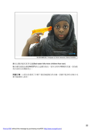 髒水比戰爭殺死更多兒童(Bad water kills more children than war)
             聯合國兒童基金會(UNICEF)的公益廣告指出，每年全球有150萬的兒童，因為飲
             用污染的水而導致死亡。


             問題引導：小朋友你看到了什麼？看似無殺傷力的水槍，其實不乾淨的水/缺少水
             都可能會使人致命。




                                                                                    22
Print to PDF without this message by purchasing novaPDF (http://www.novapdf.com/)
 