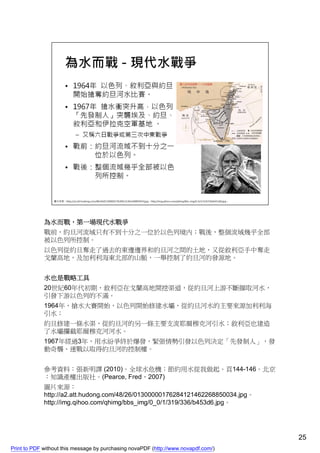 為水而戰，第一場現代水戰爭
             戰前，約旦河流域只有不到十分之一位於以色列境內；戰後，整個流域幾乎全部
             被以色列所控制。
             以色列從約旦奪走了過去的東邊邊界和約旦河之間的土地，又從敘利亞手中奪走
             戈蘭高地，及加利利海東北部的山脈，一舉控制了約旦河的發源地。


             水也是戰略工具
             20世紀60年代初期，敘利亞在戈蘭高地開挖渠道，從約旦河上游不斷擷取河水，
             引發下游以色列的不滿。
             1964年，搶水大賽開始，以色列開始修建水壩，從約旦河水的主要來源加利利海
             引水；
             約旦修建一條水渠，從約旦河的另一條主要支流耶爾穆克河引水；敘利亞也建造
             了水壩攔截耶爾穆克河河水。
             1967年經過3年，用水紛爭終於爆發，緊張情勢引發以色列決定「先發制人」，發
             動奇襲、速戰以取得約旦河的控制權。


             參考資料：張新明譯 (2010)。全球水危機：節約用水從我做起。頁144-146。北京
             ：知識產權出版社。(Pearce, Fred，2007)
             圖片來源：
             http://a2.att.hudong.com/48/26/01300000176284121462268850034.jpg。
             http://img.qihoo.com/qhimg/bbs_img/0_0/1/319/336/b453d6.jpg。




                                                                                    25
Print to PDF without this message by purchasing novaPDF (http://www.novapdf.com/)
 