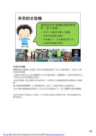 未來的水危機
             2009年聯合國教科文組織《世界水資源開發報告》第三份報告顯示，受到人口增
             長因素的影響，
             人類對水的需求正以每年640億立方米的速度增長，到2030年，全球將有47％的人
             口居住在用水高度緊張的地區。
             全球有近9億人無法獲得安全的飲用水，水質惡化已經嚴重影響生態環境和人類健
             康。
             聯合國環境署2006年《人類發展報告》指出，全球缺水壓力正逐漸增加，
             目前大概有43個國家的7億人口生活在用水緊張線之下，到了2025年將超過30億。


             如同先前照片所表達人口增加、水汙染與全球暖化改變水分佈，都可能導致用水
             衝突增加。




                                                                                    26
Print to PDF without this message by purchasing novaPDF (http://www.novapdf.com/)
 