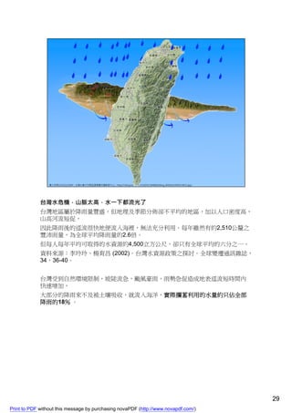 台灣水危機，山脈太高，水一下都流光了
             台灣地區屬於降雨量豐盛，但地理及季節分佈卻不平均的地區，加以人口密度高，
             山高河流短促，
             因此降雨後的逕流很快地便流入海裡，無法充分利用。每年雖然有約2,510公釐之
             豐沛雨量，為全球平均降雨量的2.6倍。
             但每人每年平均可取得的水資源約4,500立方公尺，卻只有全球平均的六分之一。
             資料來源：李玲玲、楊育昌 (2002)。台灣水資源政策之探討。全球變遷通訊雜誌，
             34，36-40。


             台灣受到自然環境限制，坡陡流急，颱風豪雨，雨勢急促造成地表逕流短時間內
             快速增加，
             大部分的降雨來不及被土壤吸收，就流入海洋，實際攔蓄利用的水量約只佔全部
             降雨的18％ 。




                                                                                    29
Print to PDF without this message by purchasing novaPDF (http://www.novapdf.com/)
 