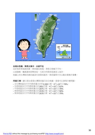 台灣水危機，降雨太集中，水留不住
             由於地形與氣候因素，降雨量在地域、季節分佈極不平均。
             山高險峻、颱風豪雨雨勢急促，大部分的降雨迅速流入海洋。
             地圖上的台灣綠色顏色越深代表降雨越多，降雨量與中央山脈位置幾乎重疊。


             問題引導：請小朋友看看台灣降雨量月份分佈圖，看看可以發現什麼問題。
             -   全台灣地區各月平均降雨量合計約2,500公厘，4月~10月占78%。
             -   北部地區各月平均降雨量合計2851公厘，4月~10月占62%
             -   中部地區各月平均降雨量合計2075公厘，4月~10月占78%
             -   南部地區各月平均降雨量合計2578公厘，4月~10月占90%
             -   東部地區各月平均降雨量合計2670公厘，4月~10月占79%




                                                                                    30
Print to PDF without this message by purchasing novaPDF (http://www.novapdf.com/)
 