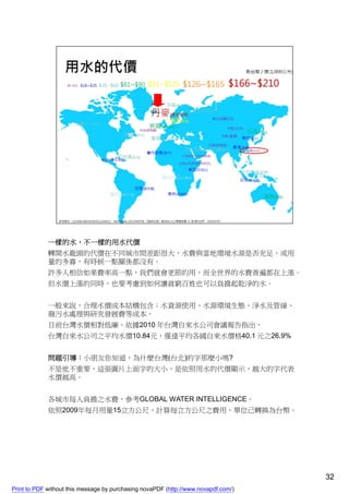 一樣的水，不一樣的用水代價
             轉開水龍頭的代價在不同城市間差距很大，水費與當地環境水源是否充足，或用
             量的多寡，有時候一點關係都沒有。
             許多人相信如果費率高一點，我們就會更節約用，而全世界的水費普遍都在上漲。
             但水價上漲的同時，也要考慮到如何讓貧窮百姓也可以負擔起乾淨的水。


             一般來說，合理水價成本結構包含：水資源使用、水源環境生態、淨水及管線、
             廢污水處理與研究發展費等成本。
             目前台灣水價相對低廉，依據2010 年台灣自來水公司會議報告指出，
             台灣自來水公司之平均水價10.84元，僅達平均各國自來水價格40.1 元之26.9%


             問題引導：小朋友你知道，為什麼台灣(台北)的字那麼小嗎?
             不是他不重要，這張圖片上面字的大小，是依照用水的代價顯示，越大的字代表
             水價越高。


             各城市每人負擔之水費，參考GLOBAL WATER INTELLIGENCE。
             依照2009年每月用量15立方公尺，計算每立方公尺之費用，單位己轉換為台幣。




                                                                                    32
Print to PDF without this message by purchasing novaPDF (http://www.novapdf.com/)
 