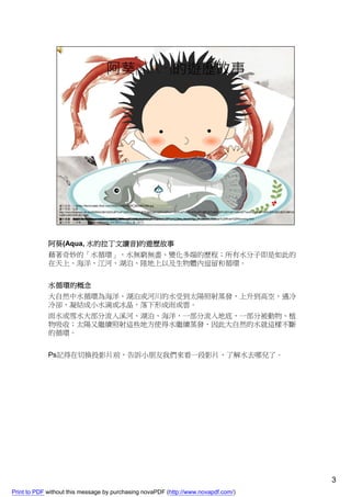 阿葵(Aqua, 水的拉丁文讀音)的遊歷故事
             藉著奇妙的「水循環」，水無窮無盡、變化多端的歷程；所有水分子即是如此的
             在天上、海洋、江河、湖泊、陸地上以及生物體內逗留和循環。


             水循環的概念
             大自然中水循環為海洋、湖泊或河川的水受到太陽照射蒸發，上升到高空，遇冷
             冷卻，凝結成小水滴或冰晶，落下形成雨或雲。
             雨水或雪水大部分流入溪河、湖泊、海洋，一部分流入地底，一部分被動物、植
             物吸收；太陽又繼續照射這些地方使得水繼續蒸發，因此大自然的水就這樣不斷
             的循環。


             Ps記得在切換投影片前，告訴小朋友我們來看一段影片，了解水去哪兒了。




                                                                                    3
Print to PDF without this message by purchasing novaPDF (http://www.novapdf.com/)
 