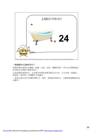 一個漢堡的水足跡有多大？
             漢堡的製作過程包含種植、飼養、生產、包裝、運輸等程序，對大自然環境資源
             的消耗比你想像中還要來的大。
             比如說製造漢堡的肉，光是養年的飼料就要消耗許多水份。以水為例，每製造一
             個漢堡，就消耗了共2400公升虛擬水。
             一個浴缸滿水位約為100-150公升，製作一個漢堡消耗的水，大概要裝滿24個浴缸
             這麼多。




                                                                                    39
Print to PDF without this message by purchasing novaPDF (http://www.novapdf.com/)
 