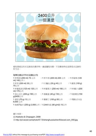 畜牧業產品的水足跡高於農作物，適當攝取肉類，不浪費食物也是降低水足跡的
             好方法。


             每單位產品平均水足跡(公升)
             1 杯啤酒 (250 ml) 75 公升                ；1 杯牛奶 (200 ml) 200 公升             ；1 杯咖啡 (125
             ml) 140公升；
             1 杯茶 (250 ml) 35公升                  ；1 片麵包 (30 g) 40公升                 ；1 蘋果 (100 g)
             70公升
             1 杯葡萄酒 (125 ml) 120公升              ；1 杯蘋果汁 (200 ml) 190公升 ；1 杯橘汁 (200
             ml) 170公升
             1 袋土豆片 (200 g) 185公升               ；1 個雞蛋 (40 g) 135公升                 ；1 個漢堡 (150
             g)2400公升
             1 番茄 (70 g) 13公升                   ；1 顆柳丁 (100 g) 50公升                 ；1 雙鞋 (牛皮)
             8,000 公升
             1 純棉T恤衫 (250 g) 2,000公升；1 張A4的紙 (80 g/m2) 10公升



             圖片來源：
             紙:Hoekstra & Chapagain, 2008
             茶:http://p3.iecool.com/photo/07.10/shenghuoxiezhen/6/iecool.com_059.jpg




                                                                                                    40
Print to PDF without this message by purchasing novaPDF (http://www.novapdf.com/)
 
