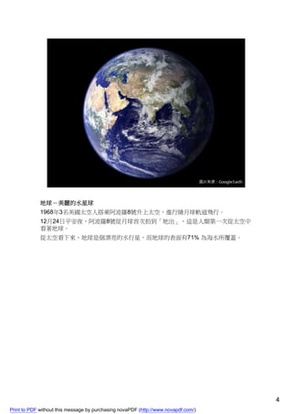 地球－美麗的水星球
             1968年3名美國太空人搭乘阿波羅8號升上太空，進行繞月球軌道飛行。
             12月24日平安夜，阿波羅8號從月球首次拍到「地出」，這是人類第一次從太空中
             看著地球。
             從太空看下來，地球是個漂亮的水行星，而地球的表面有71% 為海水所覆蓋。




                                                                                    4
Print to PDF without this message by purchasing novaPDF (http://www.novapdf.com/)
 