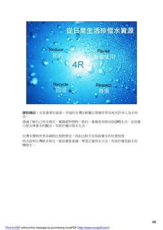 課程總結：水是重要的資源，幸福的台灣比較難以想像世界各地有許多人為水所
             苦。
             透過了解自己用水情況，實踐愛物惜物，節約、重複使用與回收(3R)生活，並培養
             小朋友尊重水的觀念，有助於邁向惜水生活。


             台灣水價與世界各國相比相對便宜，因此比較不容易察覺水的珍貴程度。
             再次說明台灣缺水現況，提高憂患意識，學習正確用水方法，有助於避免缺水危
             機發生。




                                                                                    48
Print to PDF without this message by purchasing novaPDF (http://www.novapdf.com/)
 