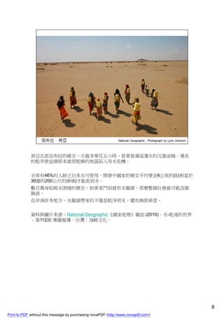 肯亞北部加布拉的婦女一天最多要花五小時，背著裝滿混濁水的沉重油桶。漫長
             的乾旱使這個原本就很乾燥的地區陷入用水危機。


             全球有46%的人缺乏自來水可使用，開發中國家的婦女平均要走6公里的路(相當於
             30圈的200公尺的操場)才能取到水。
             數百萬身陷般水困境的婦女，如果家門前就有水龍頭，那麼整個社會就可能改頭
             換面。
             在非洲許多地方，水龍頭帶來的不僅是乾淨用水，還有無限希望。


             資料與圖片來源：National Geographic《國家地理》雜誌 (2010)。水-乾渴的世界
             。第112期 專題報導。台灣：海峽文化。




                                                                                    8
Print to PDF without this message by purchasing novaPDF (http://www.novapdf.com/)
 