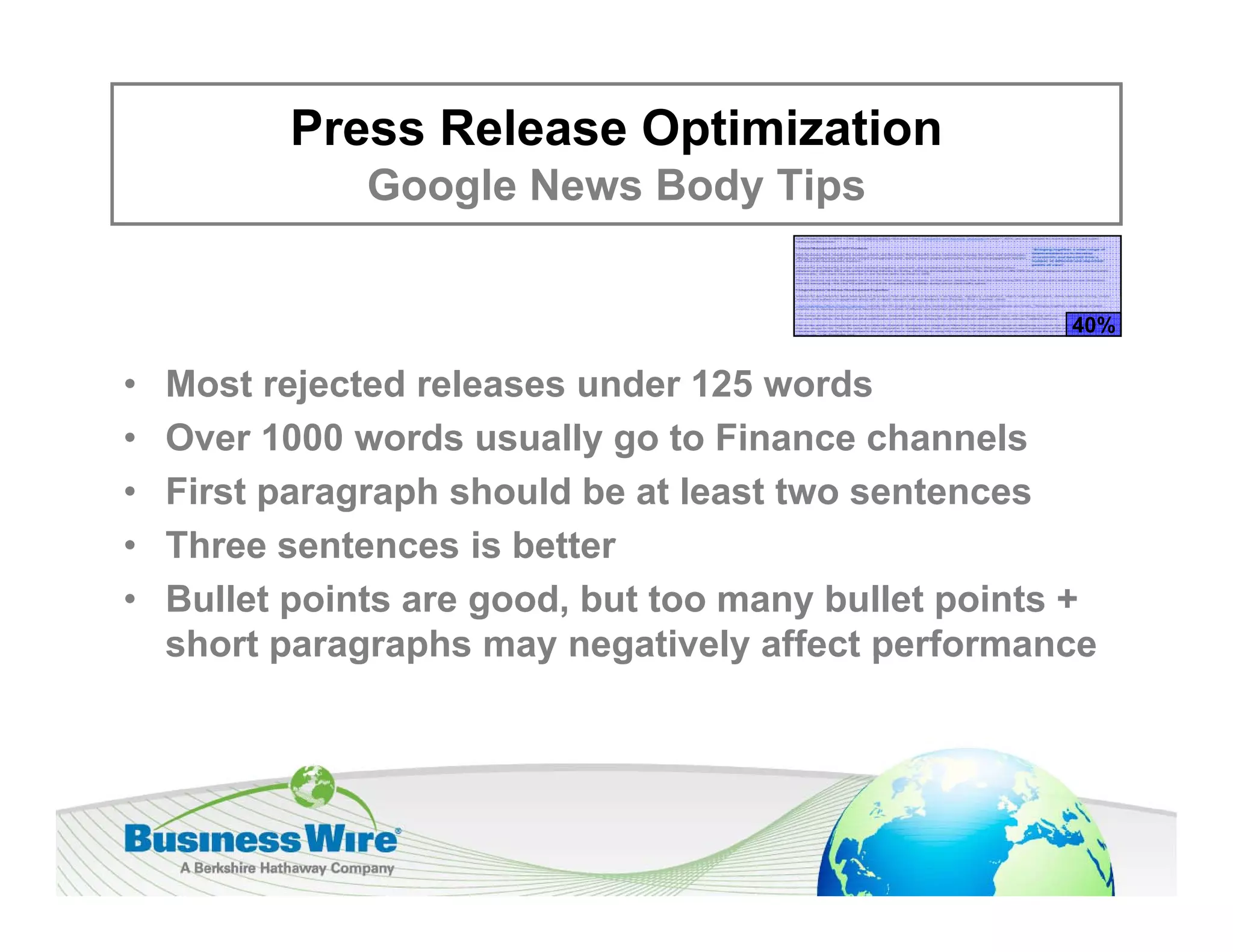 Press Release Optimization
               Google News Body Tips
               G   l N     B d Ti


                                                      40%

•   Most rejected releases under 125 words
•   Over 1000 words usually go to Finance channels
•   First paragraph should be at least two sentences
•   Three sentences is better
    Th        t       i b tt
•   Bullet points are good, but too many bullet points +
    short paragraphs may negatively affect performance
 