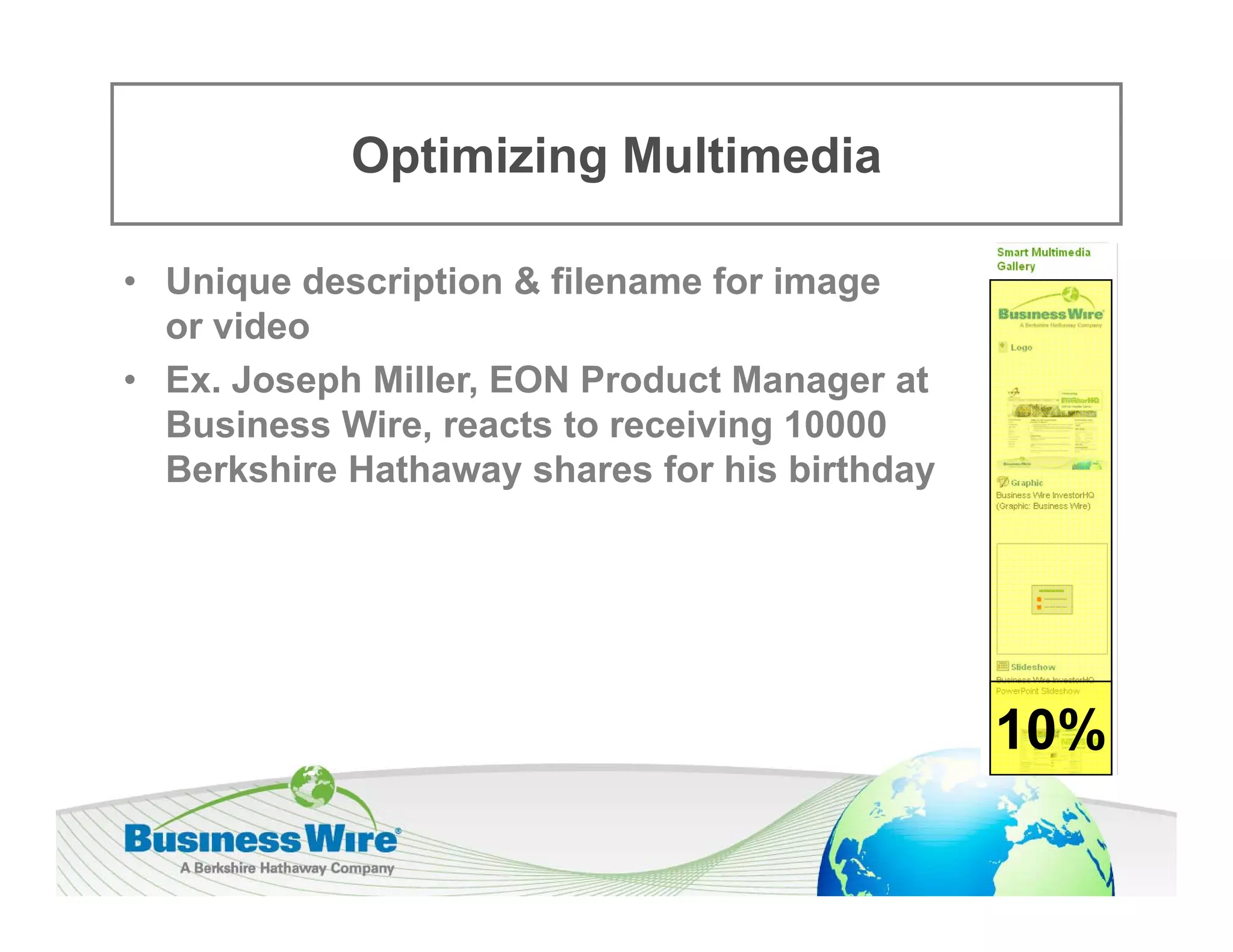 Optimizing Multimedia
             p       g

• Unique description & filename for image
      q        p                        g
  or video
• Ex. Joseph Miller, EON Product Manager at
  Business Wire, reacts to receiving 10000
  B i      Wi         t t      i i
  Berkshire Hathaway shares for his birthday




                                               10%
 