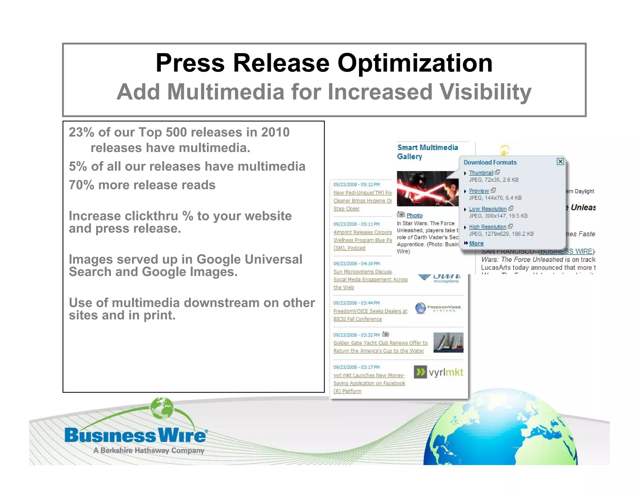 Press Release Optimization
       Add Multimedia for Increased Visibility
23% of our Top 500 releases in 2010
   releases have multimedia.
5% of all our releases have multimedia
70% more release reads

Increase clickthru % to your website
and press release.

Images served up in Google Universal
Search and Google Images.
               g      g

Use of multimedia downstream on other
sites and in print.
 