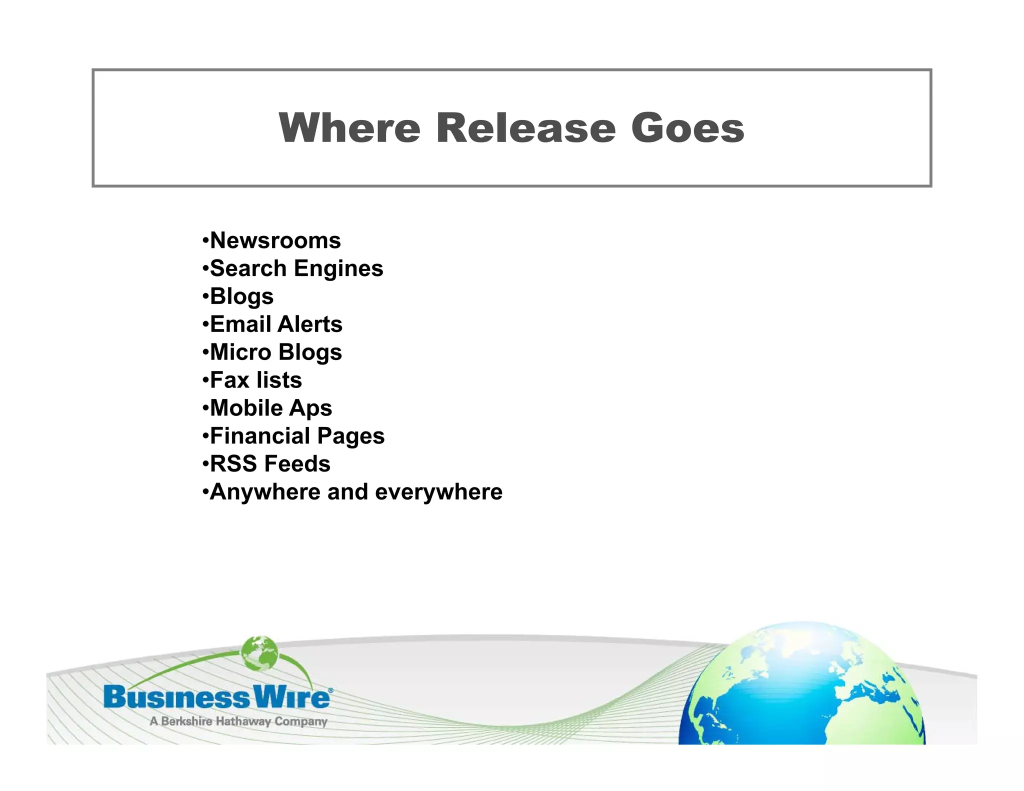 Where Release Goes

•Newsrooms
 Newsrooms
•Search Engines
•Blogs
•Email Alerts
•Micro Blogs
 Mi     Bl
•Fax lists
•Mobile Aps
•Financial Pages
              g
•RSS Feeds
•Anywhere and everywhere
 