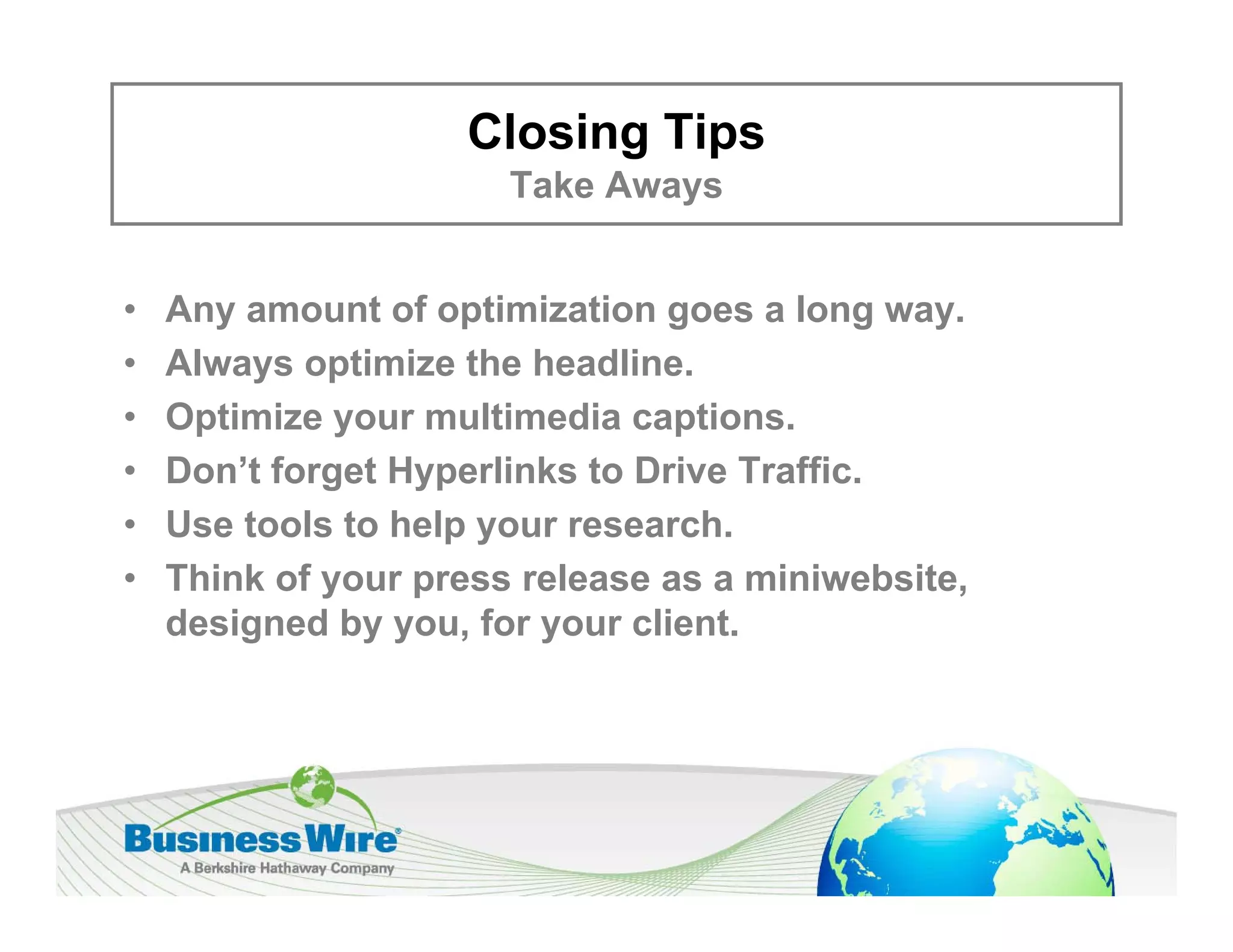Closing Tips
                       Take Aways
                       T k A


•   Any
    A amount of optimization goes a long way.
                t f ti i ti             l
•   Always optimize the headline.
•   Optimize your multimedia captions
                               captions.
•   Don’t forget Hyperlinks to Drive Traffic.
•   Use tools to help your research.
•   Think of your press release as a miniwebsite,
    designed by you, for your client.
 