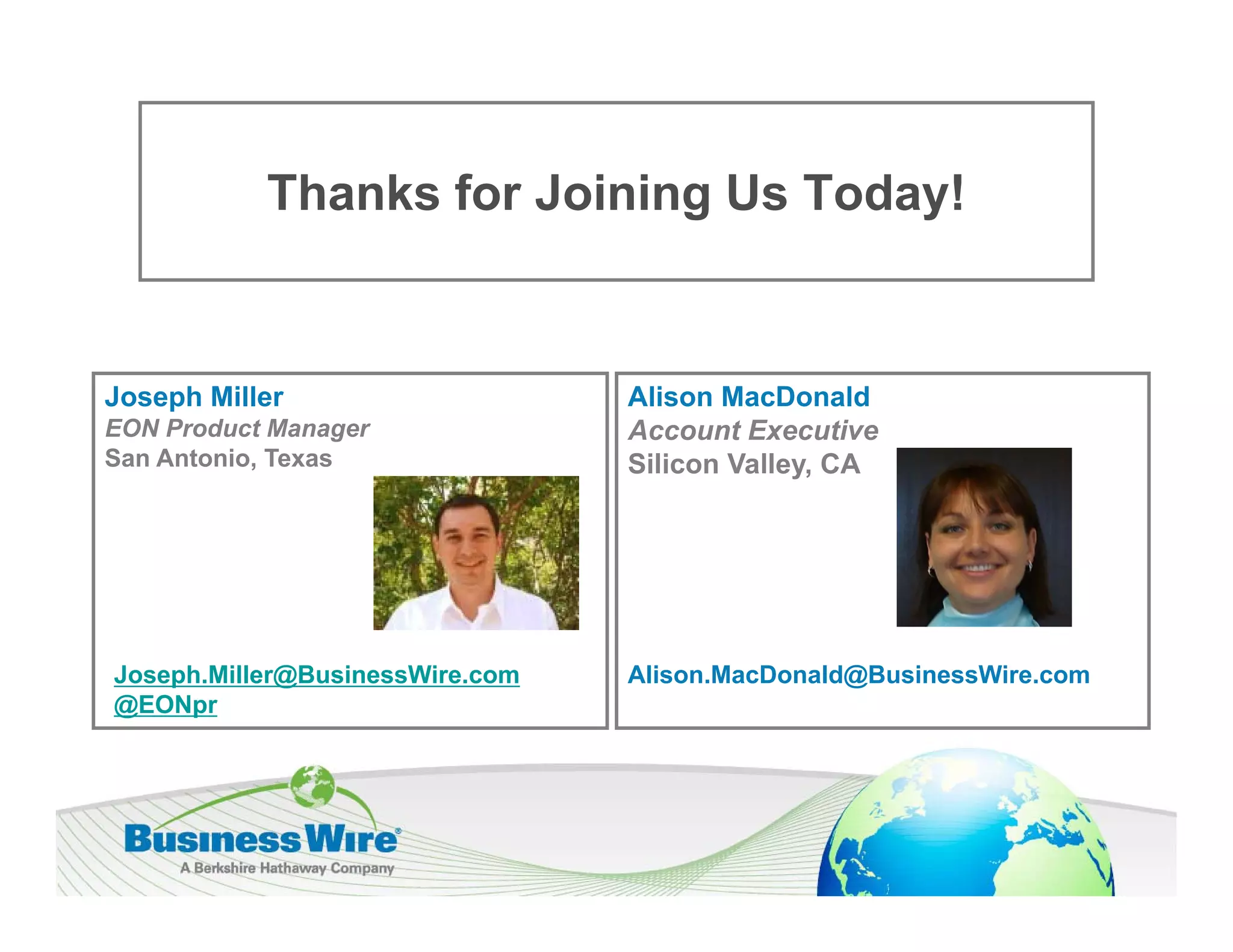 Thanks f J i i U T d !
           Th k for Joining Us Today!


Joseph Miller                    Alison MacDonald
EON Product Manager              Account Executive
San Antonio, Texas               Silicon Valley, CA




Joseph.Miller@BusinessWire.com   Alison.MacDonald@BusinessWire.com
@EONpr
 