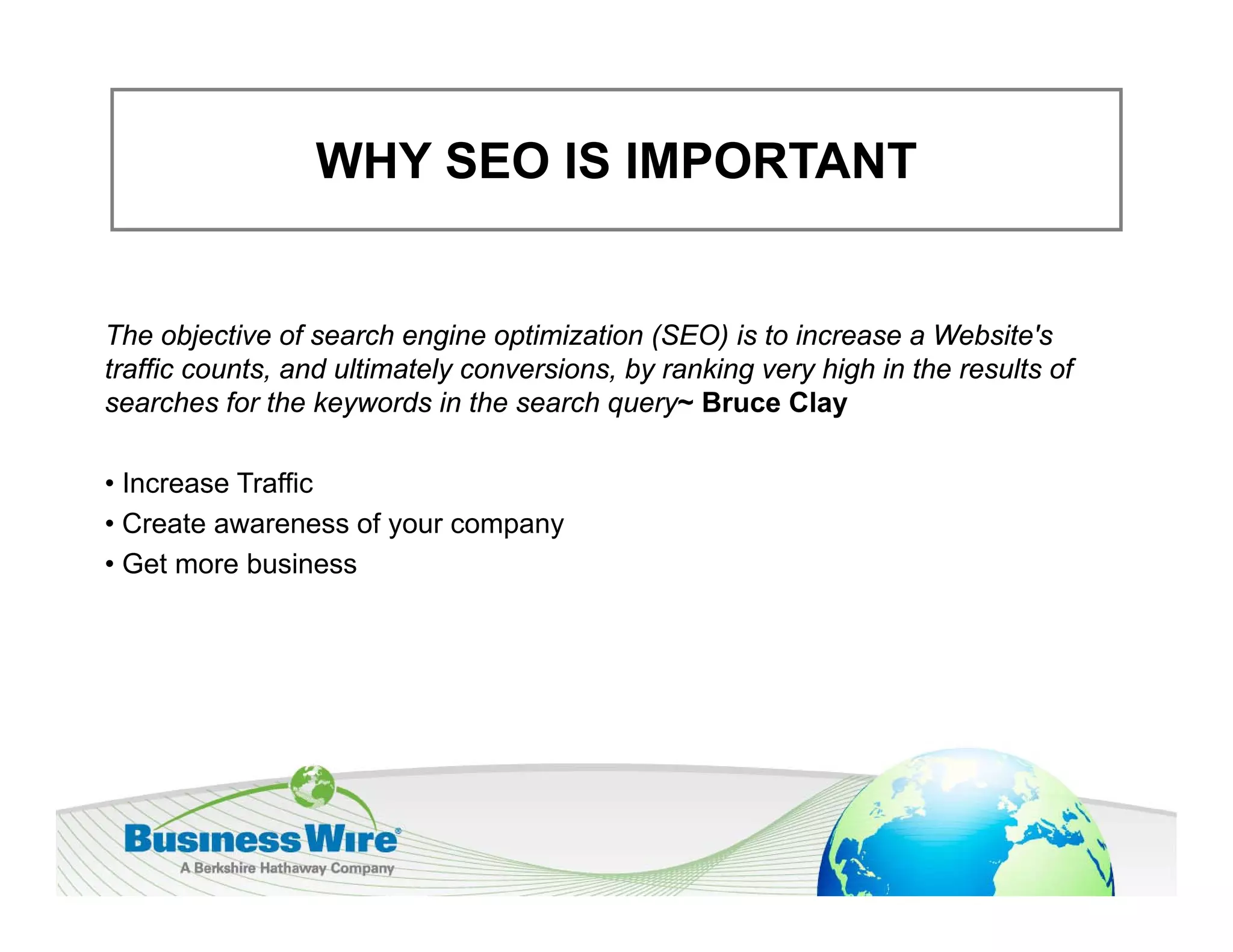WHY SEO IS IMPORTANT


The objective of search engine optimization (SEO) is to increase a Website's
traffic counts, and ultimately conversions, by ranking very high in the results of
searches for the keywords in the search q y Bruce Clay
                     y                    query~             y

• Increase Traffic
• Create awareness of your company
                      y       p y
• Get more business
 