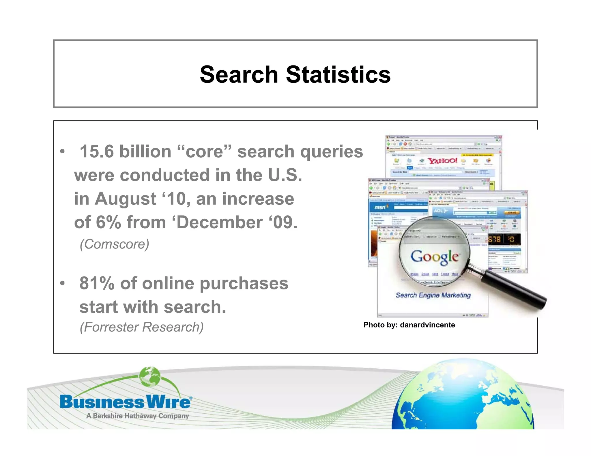 Search Statistics


• 15.6 billion “core” search queries
  were conducted in the U.S.
  in August ‘10 an increase
             10,
  of 6% from ‘December ‘09.
  (Comscore)


• 81% of online purchases
  start with search.
  (Forrester Research)             Photo by: danardvincente
 