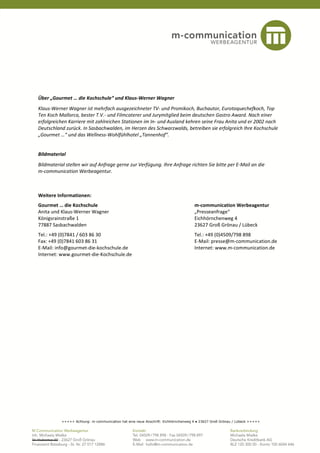 Über „Gourmet … die Kochschule“ und Klaus-Werner Wagner
Klaus-Werner Wagner ist mehrfach ausgezeichneter TV- und Promikoch, Buchautor, Eurotoquechefkoch, Top
Ten Koch Mallorca, bester T.V.- und Filmcaterer und Jurymitglied beim deutschen Gastro Award. Nach einer
erfolgreichen Karriere mit zahlreichen Stationen im In- und Ausland kehren seine Frau Anita und er 2002 nach
Deutschland zurück. In Sasbachwalden, im Herzen des Schwarzwalds, betreiben sie erfolgreich Ihre Kochschule
„Gourmet …“ und das Wellness-Wohlfühlhotel „Tannenhof“.


Bildmaterial
Bildmaterial stellen wir auf Anfrage gerne zur Verfügung. Ihre Anfrage richten Sie bitte per E-Mail an die
m-communication Werbeagentur.



Weitere Informationen:
Gourmet … die Kochschule                                                          m-communication Werbeagentur
Anita und Klaus-Werner Wagner                                                     „Presseanfrage“
Königsrainstraße 1                                                                Eichhörnchenweg 4
77887 Sasbachwalden                                                               23627 Groß Grönau / Lübeck
Tel.: +49 (0)7841 / 603 86 30                                                     Tel.: +49 (0)4509/798 898
Fax: +49 (0)7841 603 86 31                                                        E-Mail: presse@m-communication.de
E-Mail: info@gourmet-die-kochschule.de                                            Internet: www.m-communication.de
Internet: www.gourmet-die-Kochschule.de




          +++++ Achtung: m-communication hat eine neue Anschrift: Eichhörnchenweg 4 ● 23627 Groß Grönau / Lübeck +++++
 