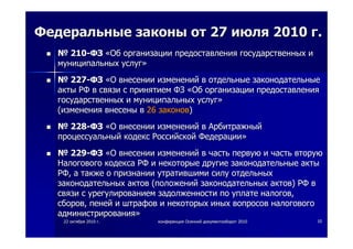 2222 октябряоктября 20102010 гг.. конференцияконференция ОсеннийОсенний документооборотдокументооборот 20102010 1010
ФедеральныеФедеральные законызаконы отот 2727 июляиюля 20102010 гг..
№№ 210210--ФЗФЗ ««ОбОб организацииорганизации предоставленияпредоставления государственныхгосударственных ии
муниципальныхмуниципальных услугуслуг»»
№№ 227227--ФЗФЗ ««ОО внесениивнесении измененийизменений вв отдельныеотдельные законодательныезаконодательные
актыакты РФРФ вв связисвязи сс принятиемпринятием ФЗФЗ ««ОбОб организацииорганизации предоставленияпредоставления
государственныхгосударственных ии муниципальныхмуниципальных услугуслуг»»
((измененияизменения внесенывнесены вв 2626 законовзаконов))
№№ 228228--ФЗФЗ ««ОО внесениивнесении измененийизменений вв АрбитражныйАрбитражный
процессуальныйпроцессуальный кодекскодекс РоссийскойРоссийской ФедерацииФедерации»»
№№ 229229--ФЗФЗ ««ОО внесениивнесении измененийизменений вв частьчасть первуюпервую ии частьчасть вторуювторую
НалоговогоНалогового кодексакодекса РФРФ ии некоторыенекоторые другиедругие законодательныезаконодательные актыакты
РФРФ,, аа такжетакже оо признаниипризнании утратившимиутратившими силусилу отдельныхотдельных
законодательныхзаконодательных актовактов ((положенийположений законодательныхзаконодательных актовактов)) РФРФ вв
связисвязи сс урегулированиемурегулированием задолженностизадолженности попо уплатеуплате налоговналогов,,
сборовсборов,, пенейпеней ии штрафовштрафов ии некоторыхнекоторых иныхиных вопросоввопросов налоговогоналогового
администрированияадминистрирования»»
 