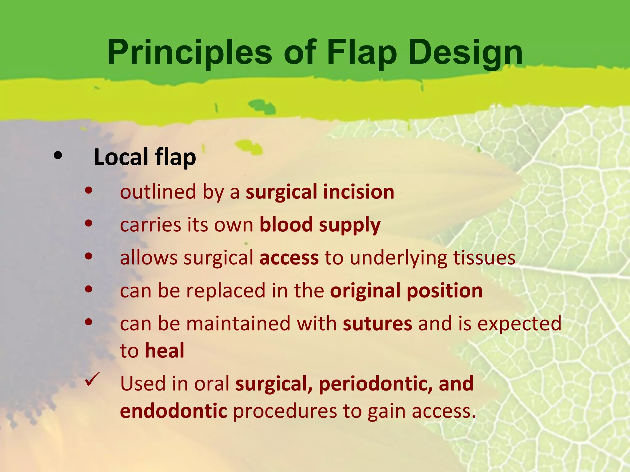 Principles of Flap Design Local flap outlined by a  surgical incision carries its own  blood supply allows surgical  access  to underlying tissues can be replaced in the  original position can be maintained with  sutures  and is expected to  heal Used in oral  surgical, periodontic, and endodontic  procedures to gain access. 