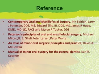 Reference Contemporary Oral and Maxillofacial Surgery , 4th Edition, Larry J Peterson, DDS, MS, Edward Ellis, III, DDS, MS, James R Hupp, DMD, MD, JD, FACS and Myron R Tucker, DDS Peterson's principles of oral and maxillofacial surgery , Michael Miloro,G. E. Ghali,Peter Larsen,Peter Waite An atlas of minor oral surgery: principles and practice , David A. McGowan Manual of minor oral surgery for the general dentist , Karl R. Koerner 