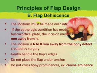 Principles of Flap Design The incisions must be made over  intact bone If the pathologic condition has eroded the buccocortical plate, the incision must be at least  6 or 8 mm away from it . The incision is  6 to 8 mm away from the bony defect  created by surgery. Gently handle the flap's edges Do not place the flap under tension Do not cross bony prominences, ex:  canine eminence B. Flap Dehiscence 