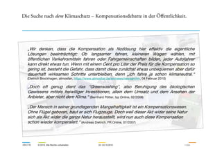 Die Suche nach dem Klimaschutz – Kompensationsdebatte in der Öffentlichkeit.
„Wir denken, dass die Kompensation als Notlösung hier effektiv die eigentliche
Lösungen beeinträchtigt: Ob langsamer fahren, kleineren Wagen wählen, mit
öffentlichen Verkehrsmitteln fahren oder Fahrgemeinschaften bilden, jeder Autofahrer
kann direkt etwas tun. Wenn mit einem Cent pro Liter der Preis für die Kompensation so
gering ist, besteht die Gefahr, dass damit diese zunächst etwas unbequemen aber dafür
dauerhaft wirksamen Schritte unterbleiben, denn „ich fahre ja schon klimaneutral.“
(Dietrich Brockhagen, atmosfair, https://www.atmosfair.de/en/news/newsarchiv, 04 Februar 2010)
ARKTIK © 2010, Alle Rechte vorbehalten 22.-23.10.2010 11/24
(Dietrich Brockhagen, atmosfair, https://www.atmosfair.de/en/news/newsarchiv, 04 Februar 2010)
„Doch oft genug dient das "Greenwashing", also Beruhigung des ökologischen
Gewissens mittels freiwilliger Investitionen, allein dem Umsatz und dem Ansehen der
Anbieter, aber nicht dem Klima.“ (Bernhard Pötter, taz Online, 02/2008)
„Der Mensch in seiner grundlegenden Mangelhaftigkeit ist ein Kompensationswesen.
Ohne Flügel geboren, baut er sich Flugzeuge. Doch weil dieser Akt wider seine Natur
sich als Akt wider die ganze Natur herausstellt, wird nun auch diese Kompensation
schon wieder kompensiert.“ (Andreas Dietrich, FR Online, 07/2007)
 