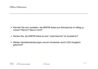 Offene Diskussion
Loyalty
CO2 neutral driving
Membership
15
4
• Könnten Sie sich vorstellen, die ARKTIK Karte zum Klimaschutz im Alltag zu
nutzen? Warum? Warum nicht?
ARKTIK © 2010, Alle Rechte vorbehalten 22.-23.10.2010
Climate bonus Joint CO2-Offsetting
2 3
Counteracting the tragedy of the CO2 commons:
Internalizing external costs through a voluntary but convenient offsetting model
• Denken Sie, die ARKTIK Karte ist eine “carte blanche” für Autofahrer?
• Werden Verhaltensänderungen und ein Umdenken durch CO2-Ausgleich
gehemmt?
 