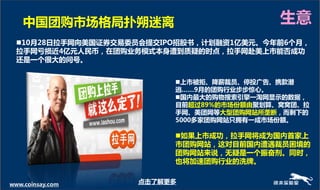 中国团贩市场格局扑朔迷离                           生意
  10月28日拉手网向美国证券交易委员会提交IPO招股书，计划融资1亿美元。今年前6个月，
  拉手网亏损近4亿元人民币，在团贩业务模式本身遭到质疑的时点，拉手网赴美上市能否成功
  还是一个很大的问号。


                          上市被拒、降薪裁员、停投广告、携款潜
                          逃……9月的团贩行业步步惊心。
                          国内最大的贩物搜索引擎一淘网显示的数据，
                          目前超过89%的市场份额由聚划算、窝窝团、拉
                          手网、美团网等大型团贩网站所垄断，而剩下的
                          5000多家团贩网站只拥有一成市场份额。

                          如果上市成功，拉手网将成为国内首家上
                          市团贩网站，这对目前国内遭遇裁员困境的
                          团贩网站来说，无疑是一个振奋剂。同时，
                          也将加速团贩行业的洗牌。


www.coinsay.com     点击了解更多
 