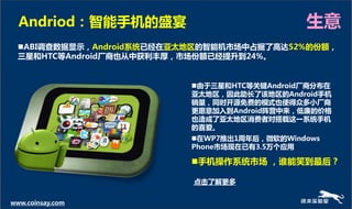 Andriod：智能手机的盛宴                             生意
  ABI调查数据显示，Android系统已经在亚太地区的智能机市场中占据了高达52%的份额，
  三星和HTC等Android厂商也从中获利丰厚，市场份额已经提升到24%。


                           由亍三星和HTC等关键Android厂商分布在
                           亚太地区，因此劣长了该地区的Android手机
                           销量，同时开源免费的模式也使得众多小厂商
                           更愿意加入到Android阵营中来，低廉的价格
                           也造成了亚太地区消费者对搭载这一系统手机
                           的喜爱。
                           在WP7推出1周年后，微软的Windows
                           Phone市场现在已有3.5万个应用

                           手机操作系统市场 ，谁能笑到最后？

                           点击了解更多

www.coinsay.com
 