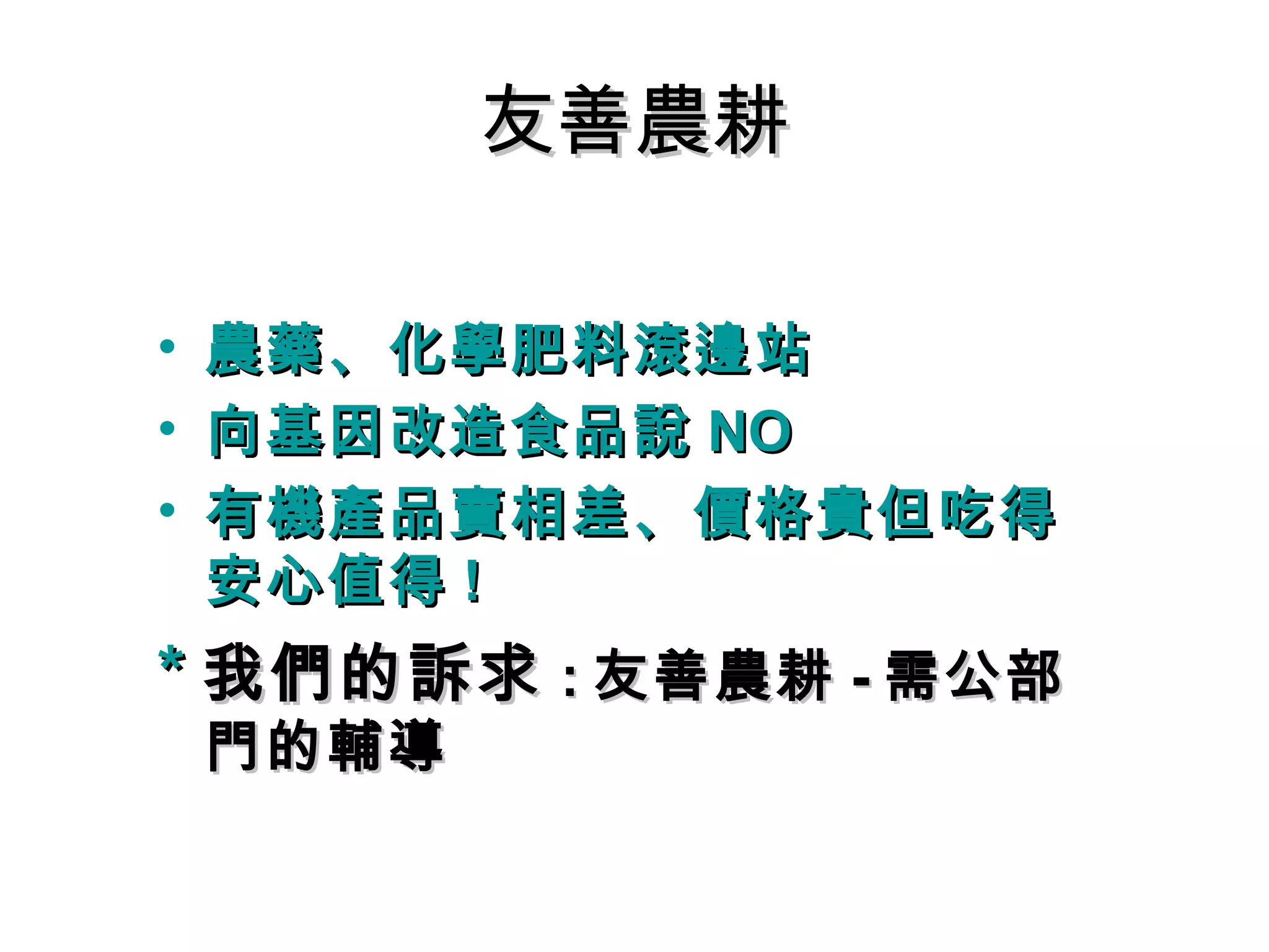 友善農耕友善農耕
• 農藥、化學肥料滾邊站農藥、化學肥料滾邊站
• 向基因改造食品說向基因改造食品說 NONO
• 有機產品賣相差、價格貴但吃得有機產品賣相差、價格貴但吃得
安心安心
• 農藥、化學肥料滾邊站農藥、化學肥料滾邊站
• 向基因改造食品說向基因改造食品說 NONO
• 有機產品賣相差、價格貴但吃得有機產品賣相差、價格貴但吃得
安心值得安心值得 !!
** 我們的訴求我們的訴求 :: 友善農耕友善農耕 -- 需公部需公部
門的輔導門的輔導
 